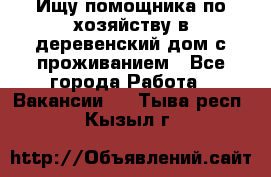 Ищу помощника по хозяйству в деревенский дом с проживанием - Все города Работа » Вакансии   . Тыва респ.,Кызыл г.